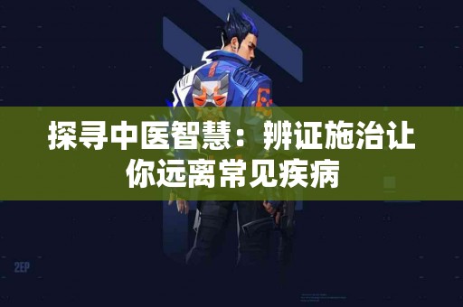 探寻中医智慧：辨证施治让你远离常见疾病