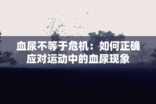 血尿不等于危机：如何正确应对运动中的血尿现象