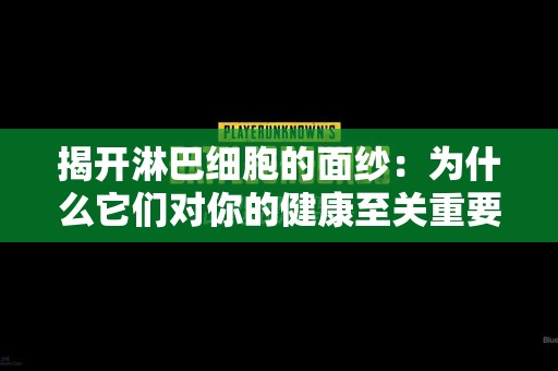 揭开淋巴细胞的面纱：为什么它们对你的健康至关重要？