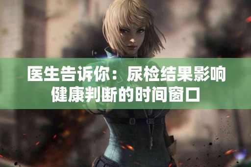 医生告诉你：尿检结果影响健康判断的时间窗口