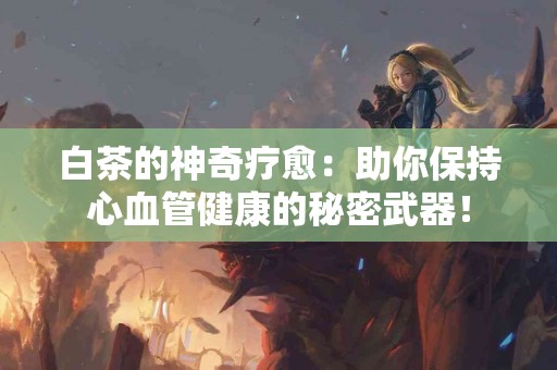 白茶的神奇疗愈：助你保持心血管健康的秘密武器！