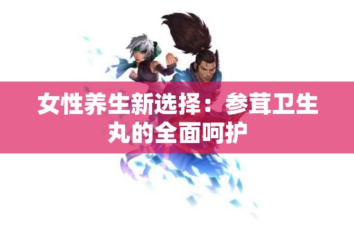 女性养生新选择：参茸卫生丸的全面呵护