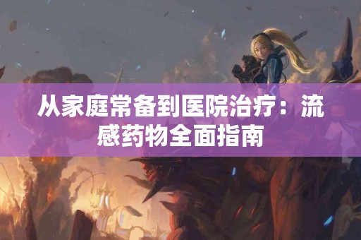 从家庭常备到医院治疗：流感药物全面指南