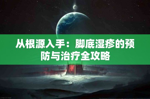 从根源入手：脚底湿疹的预防与治疗全攻略