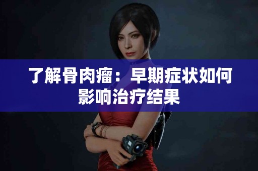 了解骨肉瘤：早期症状如何影响治疗结果