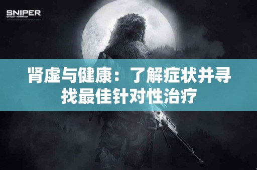 肾虚与健康：了解症状并寻找最佳针对性治疗