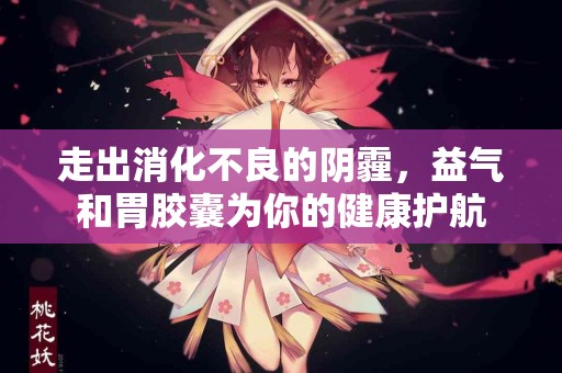 走出消化不良的阴霾，益气和胃胶囊为你的健康护航