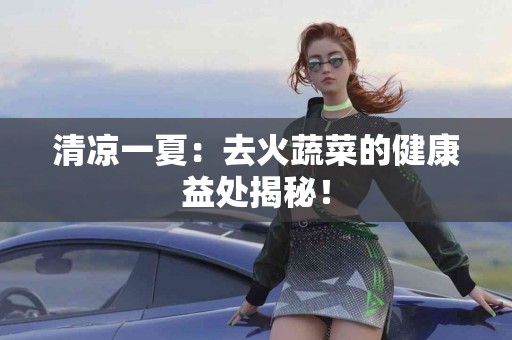 清凉一夏：去火蔬菜的健康益处揭秘！