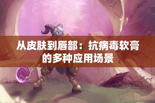 从皮肤到唇部：抗病毒软膏的多种应用场景