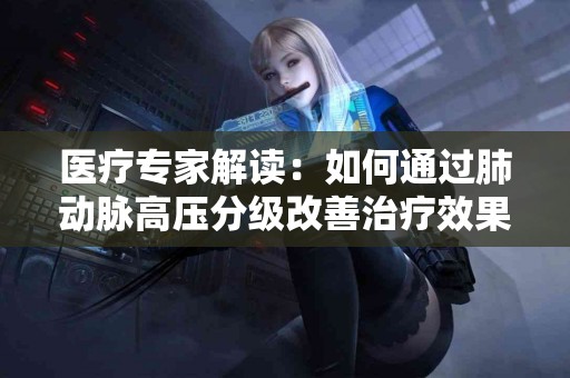 医疗专家解读：如何通过肺动脉高压分级改善治疗效果