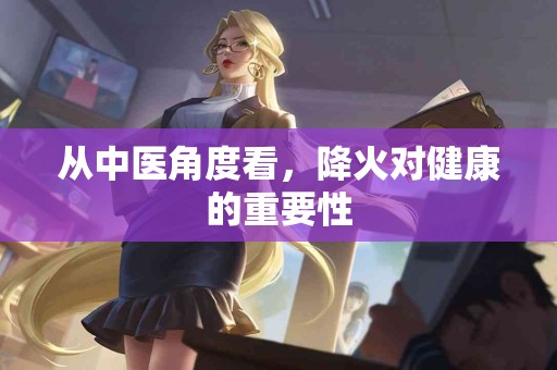 从中医角度看，降火对健康的重要性