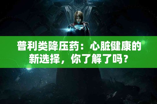 普利类降压药：心脏健康的新选择，你了解了吗？