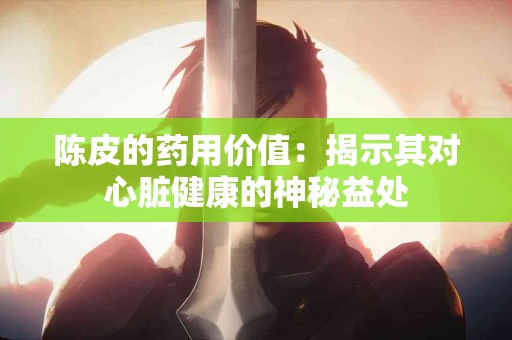 陈皮的药用价值：揭示其对心脏健康的神秘益处
