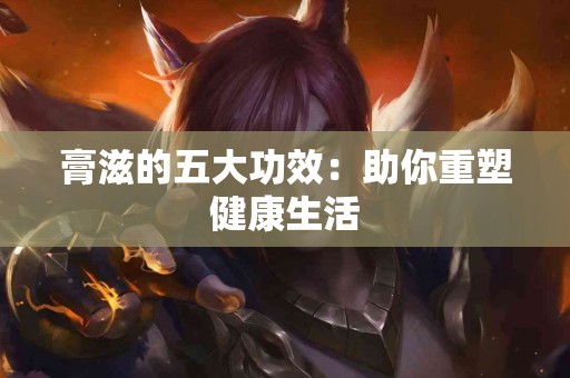 膏滋的五大功效：助你重塑健康生活