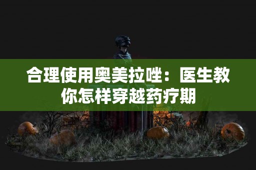 合理使用奥美拉唑：医生教你怎样穿越药疗期