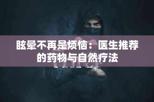 眩晕不再是烦恼：医生推荐的药物与自然疗法