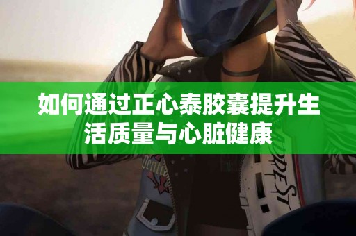 如何通过正心泰胶囊提升生活质量与心脏健康