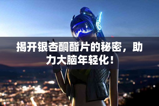 揭开银杏酮酯片的秘密，助力大脑年轻化！