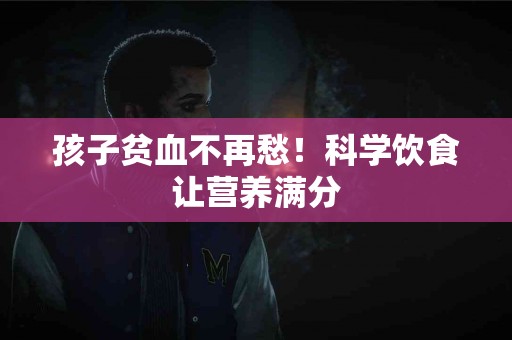 孩子贫血不再愁！科学饮食让营养满分