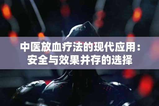 中医放血疗法的现代应用：安全与效果并存的选择