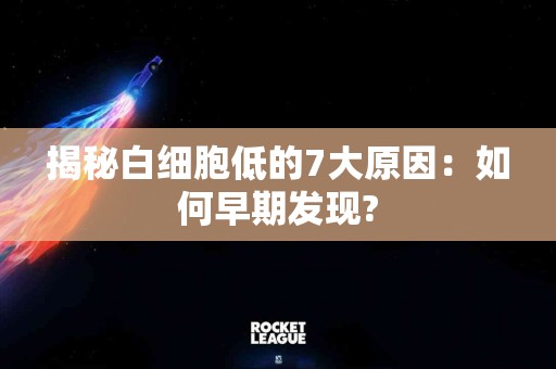 揭秘白细胞低的7大原因：如何早期发现?