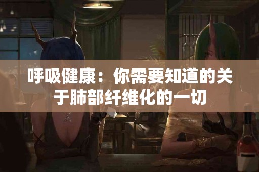 呼吸健康：你需要知道的关于肺部纤维化的一切