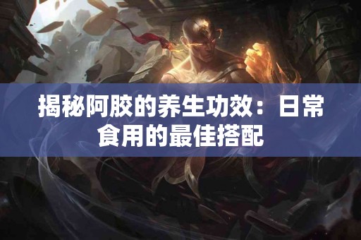 揭秘阿胶的养生功效：日常食用的最佳搭配