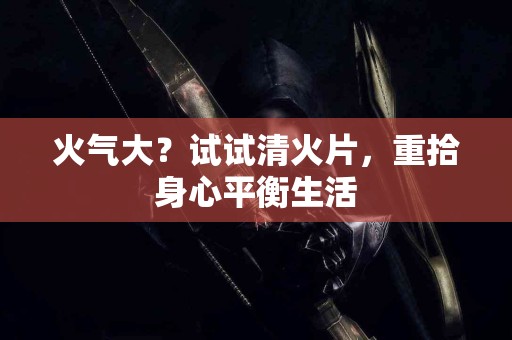 火气大？试试清火片，重拾身心平衡生活