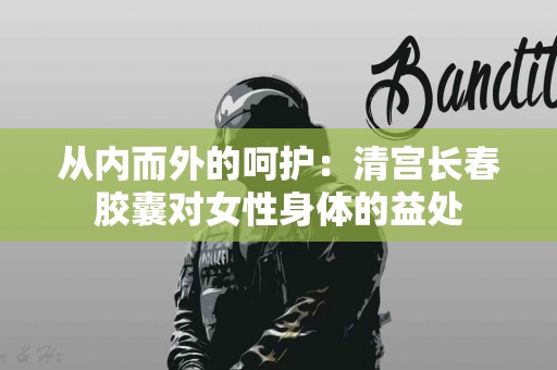 从内而外的呵护：清宫长春胶囊对女性身体的益处