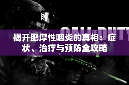 揭开肥厚性咽炎的真相：症状、治疗与预防全攻略