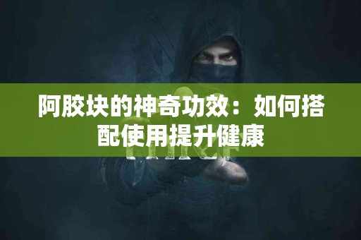 阿胶块的神奇功效：如何搭配使用提升健康