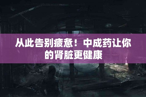 从此告别疲惫！中成药让你的肾脏更健康