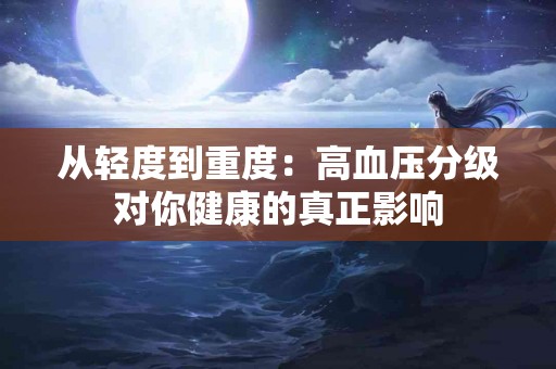 从轻度到重度：高血压分级对你健康的真正影响