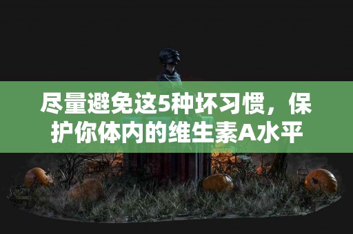 尽量避免这5种坏习惯，保护你体内的维生素A水平