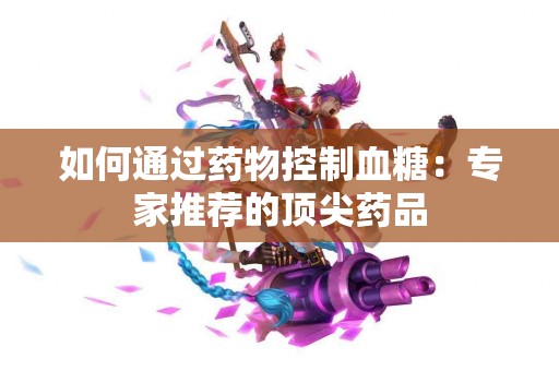 如何通过药物控制血糖：专家推荐的顶尖药品