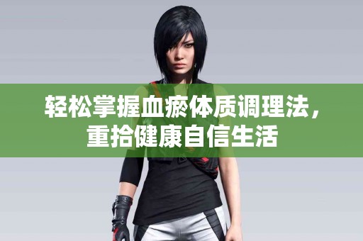 轻松掌握血瘀体质调理法，重拾健康自信生活