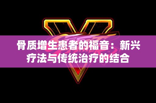 骨质增生患者的福音：新兴疗法与传统治疗的结合