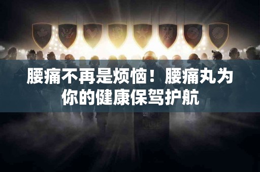 腰痛不再是烦恼！腰痛丸为你的健康保驾护航