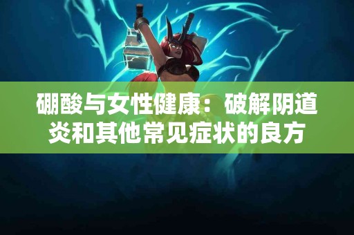 硼酸与女性健康：破解阴道炎和其他常见症状的良方