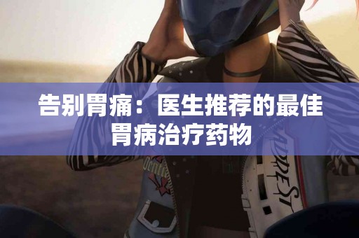告别胃痛：医生推荐的最佳胃病治疗药物