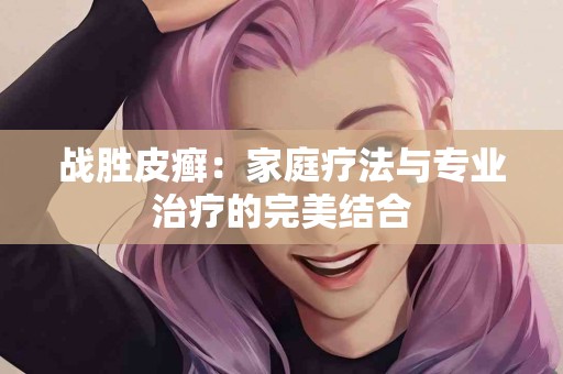 战胜皮癣：家庭疗法与专业治疗的完美结合