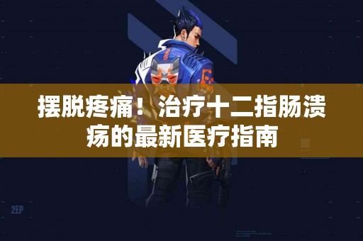 摆脱疼痛！治疗十二指肠溃疡的最新医疗指南