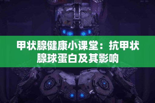 甲状腺健康小课堂：抗甲状腺球蛋白及其影响