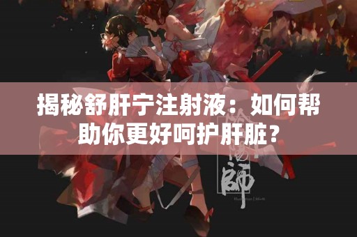 揭秘舒肝宁注射液：如何帮助你更好呵护肝脏？