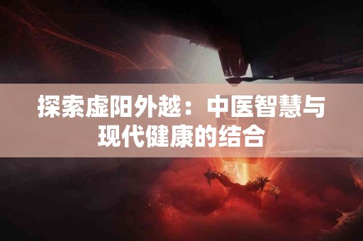 探索虚阳外越：中医智慧与现代健康的结合