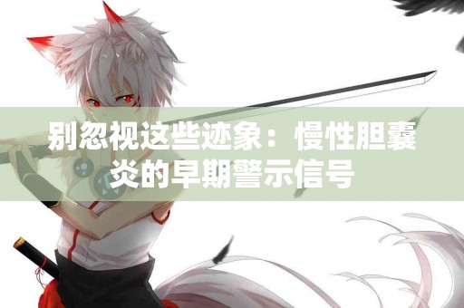 别忽视这些迹象：慢性胆囊炎的早期警示信号