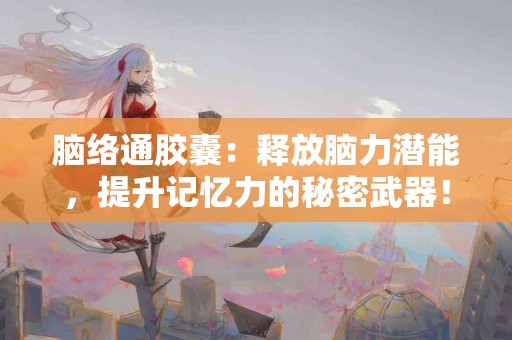 脑络通胶囊：释放脑力潜能，提升记忆力的秘密武器！