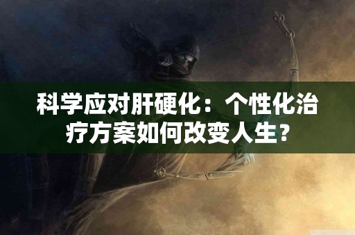 科学应对肝硬化：个性化治疗方案如何改变人生？