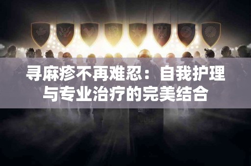 寻麻疹不再难忍：自我护理与专业治疗的完美结合