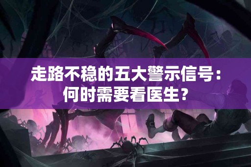 走路不稳的五大警示信号：何时需要看医生？